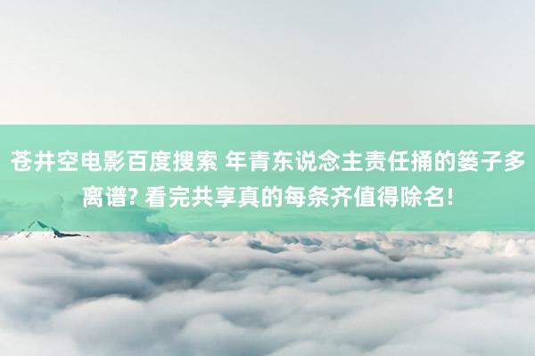 苍井空电影百度搜索 年青东说念主责任捅的篓子多离谱? 看完共享真的每条齐值得除名!