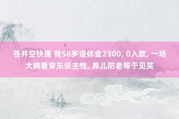 苍井空快播 我58岁退休金2300, 0入款, 一场大病看穿东谈主性, 养儿防老等于见笑