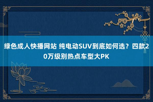 绿色成人快播网站 纯电动SUV到底如何选？四款20万级别热点车型大PK