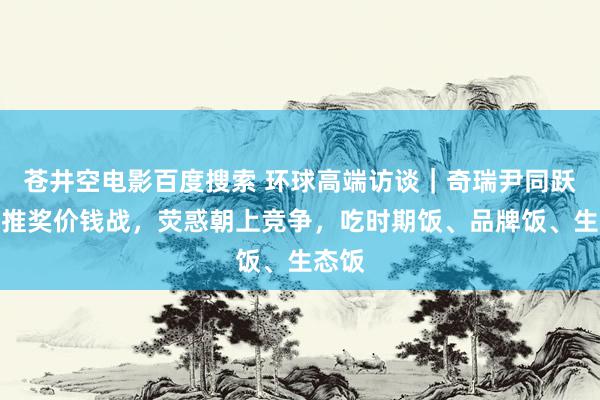 苍井空电影百度搜索 环球高端访谈｜奇瑞尹同跃：不推奖价钱战，荧惑朝上竞争，吃时期饭、品牌饭、生态饭