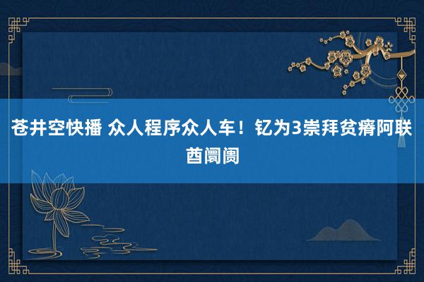 苍井空快播 众人程序众人车！钇为3崇拜贫瘠阿联酋阛阓