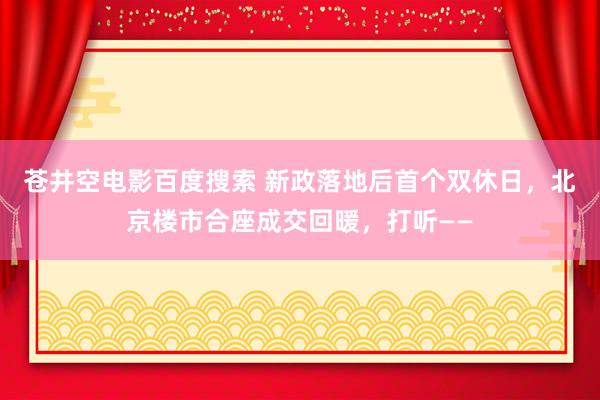 苍井空电影百度搜索 新政落地后首个双休日，北京楼市合座成交回暖，打听——