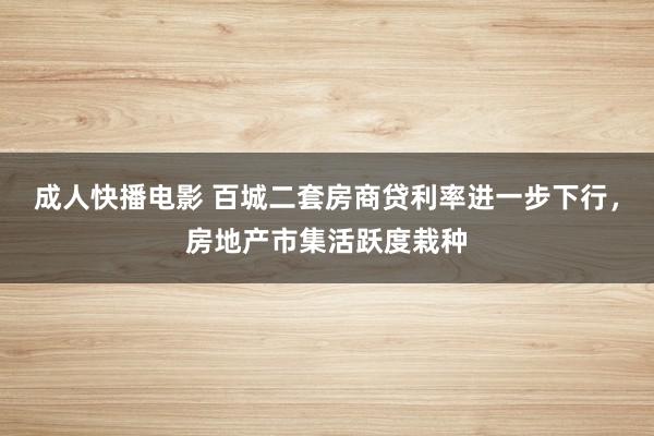 成人快播电影 百城二套房商贷利率进一步下行，房地产市集活跃度栽种