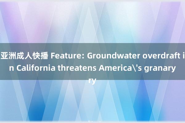 亚洲成人快播 Feature: Groundwater overdraft in California threatens America's granary