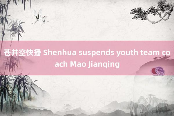 苍井空快播 Shenhua suspends youth team coach Mao Jianqing