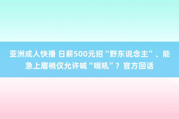 亚洲成人快播 日薪500元招“野东说念主”、能急上眉梢仅允许喊“哦吼”？官方回话