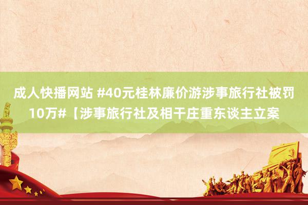 成人快播网站 #40元桂林廉价游涉事旅行社被罚10万#【涉事旅行社及相干庄重东谈主立案