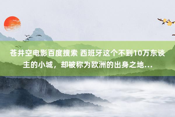 苍井空电影百度搜索 西班牙这个不到10万东谈主的小城，却被称为欧洲的出身之地…