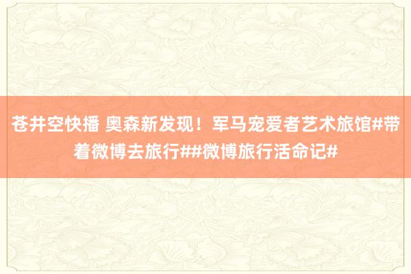 苍井空快播 奥森新发现！军马宠爱者艺术旅馆#带着微博去旅行##微博旅行活命记#