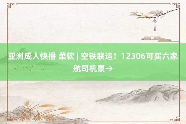 亚洲成人快播 柔软 | 空铁联运！12306可买六家航司机票→