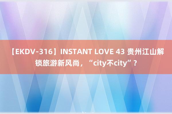 【EKDV-316】INSTANT LOVE 43 贵州江山解锁旅游新风尚，“city不city”？