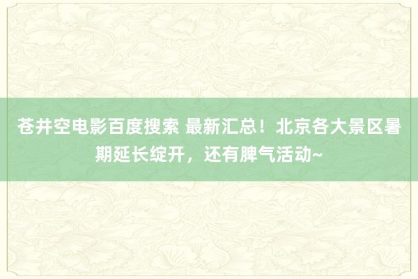 苍井空电影百度搜索 最新汇总！北京各大景区暑期延长绽开，还有脾气活动~