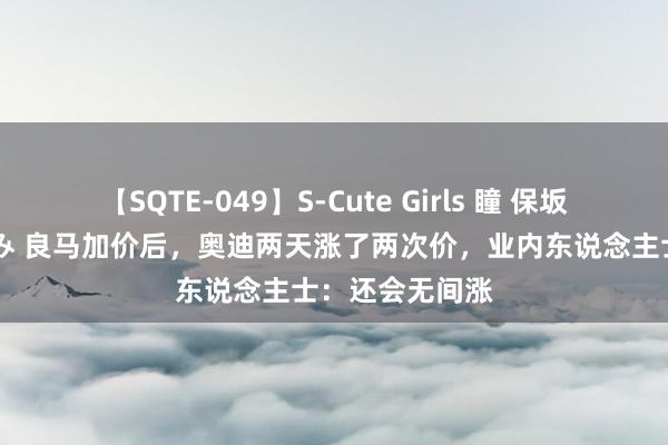 【SQTE-049】S-Cute Girls 瞳 保坂えり 朝倉ことみ 良马加价后，奥迪两天涨了两次价，业内东说念主士：还会无间涨