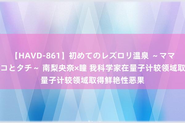 【HAVD-861】初めてのレズロリ温泉 ～ママには内緒のネコとタチ～ 南梨央奈×瞳 我科学家在量子计较领域取得鲜艳性恶果