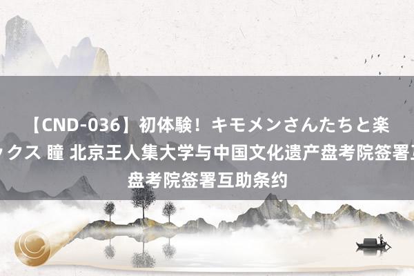 【CND-036】初体験！キモメンさんたちと楽しいセックス 瞳 北京王人集大学与中国文化遗产盘考院签署互助条约