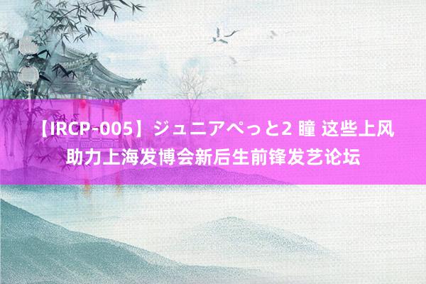 【IRCP-005】ジュニアぺっと2 瞳 这些上风助力上海发博会新后生前锋发艺论坛