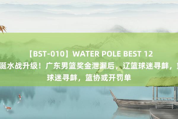 【BST-010】WATER POLE BEST 12GALs 8時間 涎水战升级！广东男篮奖金泄漏后，辽篮球迷寻衅，篮协或开罚单