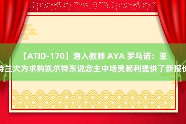 【ATID-170】潜入教師 AYA 罗马诺：亚特兰大为求购凯尔特东说念主中场奥赖利提供了新报价