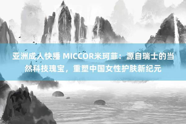 亚洲成人快播 MICCOR米珂菲：源自瑞士的当然科技瑰宝，重塑中国女性护肤新纪元