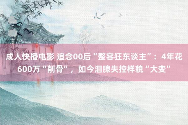 成人快播电影 追念00后“整容狂东谈主”：4年花600万“削骨”，如今泪腺失控样貌“大变”