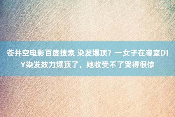 苍井空电影百度搜索 染发爆顶？一女子在寝室DIY染发效力爆顶了，她收受不了哭得很惨