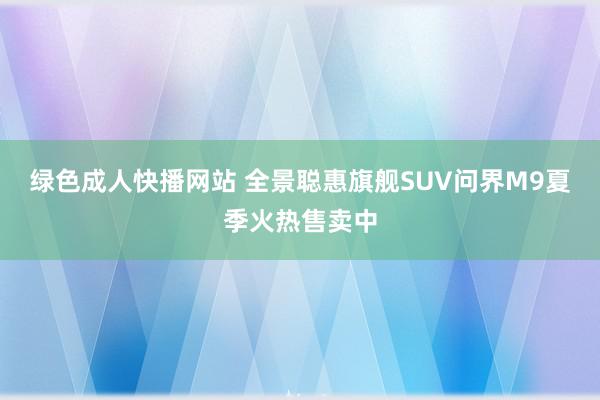 绿色成人快播网站 全景聪惠旗舰SUV问界M9夏季火热售卖中