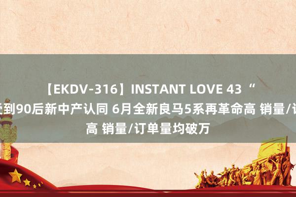 【EKDV-316】INSTANT LOVE 43 “商务空闲”受到90后新中产认同 6月全新良马5系再革命高 销量/订单量均破万