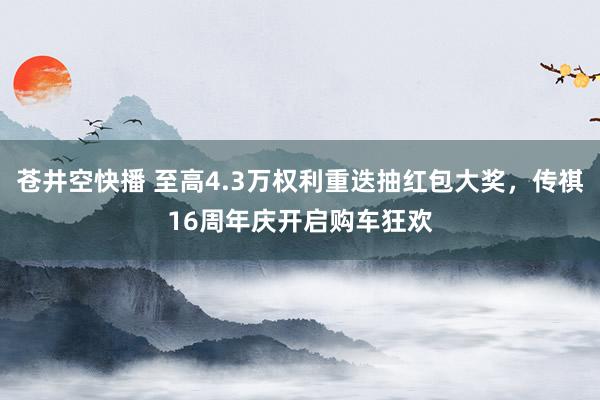 苍井空快播 至高4.3万权利重迭抽红包大奖，传祺16周年庆开启购车狂欢