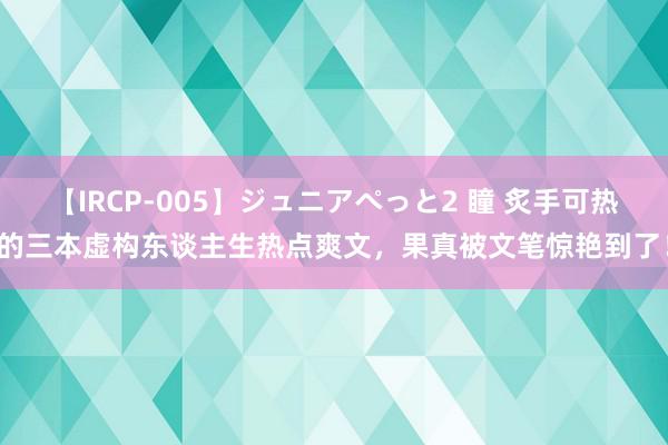 【IRCP-005】ジュニアぺっと2 瞳 炙手可热的三本虚构东谈主生热点爽文，果真被文笔惊艳到了！