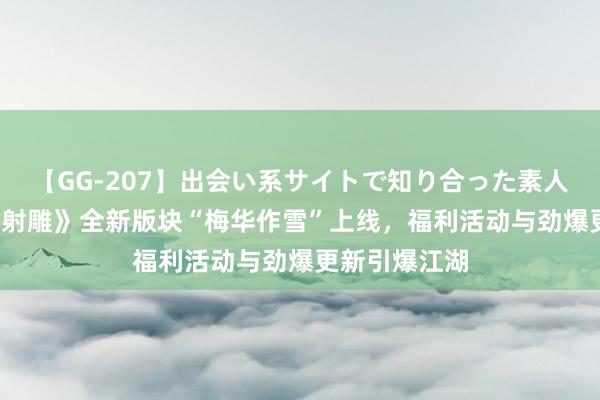 【GG-207】出会い系サイトで知り合った素人娘 ひとみ 《射雕》全新版块“梅华作雪”上线，福利活动与劲爆更新引爆江湖