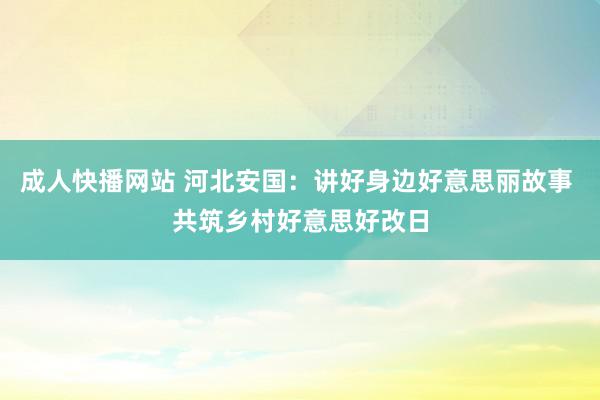 成人快播网站 河北安国：讲好身边好意思丽故事 共筑乡村好意思好改日