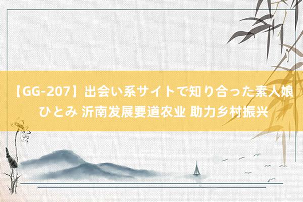 【GG-207】出会い系サイトで知り合った素人娘 ひとみ 沂南发展要道农业 助力乡村振兴