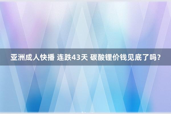 亚洲成人快播 连跌43天 碳酸锂价钱见底了吗？