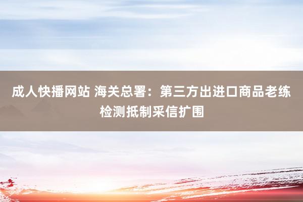 成人快播网站 海关总署：第三方出进口商品老练检测抵制采信扩围