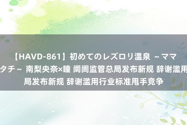 【HAVD-861】初めてのレズロリ温泉 ～ママには内緒のネコとタチ～ 南梨央奈×瞳 阛阓监管总局发布新规 辞谢滥用行业标准甩手竞争