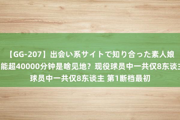 【GG-207】出会い系サイトで知り合った素人娘 ひとみ 出战技能超40000分钟是啥见地？现役球员中一共仅8东谈主 第1断档最初