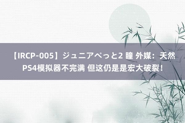 【IRCP-005】ジュニアぺっと2 瞳 外媒：天然PS4模拟器不完满 但这仍是是宏大破裂！