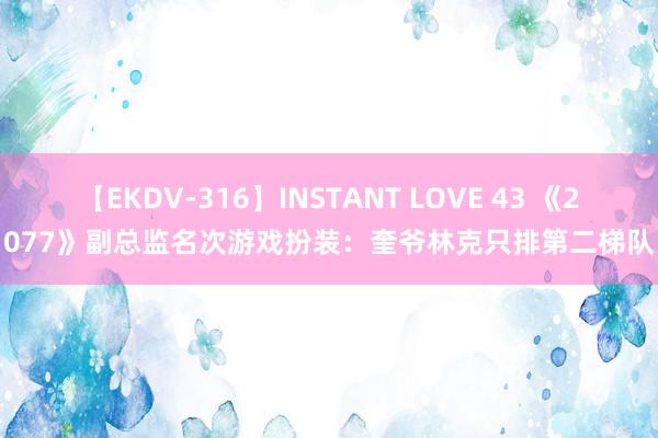 【EKDV-316】INSTANT LOVE 43 《2077》副总监名次游戏扮装：奎爷林克只排第二梯队