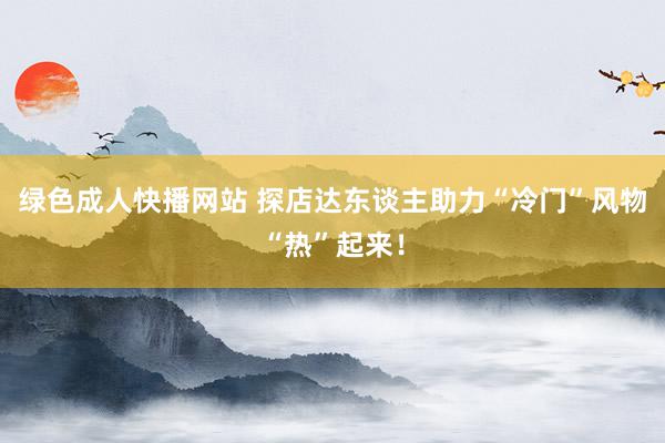 绿色成人快播网站 探店达东谈主助力“冷门”风物“热”起来！