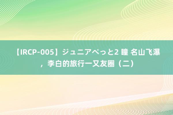 【IRCP-005】ジュニアぺっと2 瞳 名山飞瀑，李白的旅行一又友圈（二）