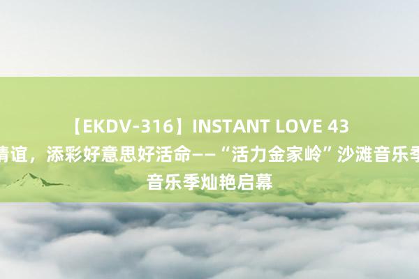 【EKDV-316】INSTANT LOVE 43 燃烧夏季情谊，添彩好意思好活命——“活力金家岭”沙滩音乐季灿艳启幕