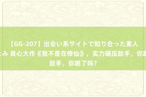 【GG-207】出会い系サイトで知り合った素人娘 ひとみ 良心大作《我不是在修仙》，实力碾压敌手，你跪了吗？