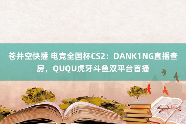 苍井空快播 电竞全国杯CS2：DANK1NG直播查房，QUQU虎牙斗鱼双平台首播