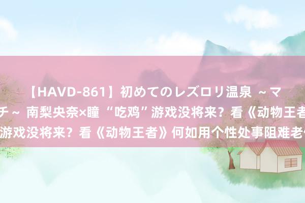 【HAVD-861】初めてのレズロリ温泉 ～ママには内緒のネコとタチ～ 南梨央奈×瞳 “吃鸡”游戏没将来？看《动物王者》何如用个性处事阻难老例