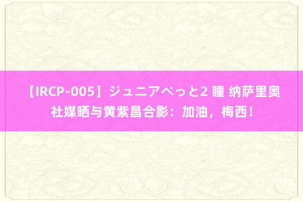 【IRCP-005】ジュニアぺっと2 瞳 纳萨里奥社媒晒与黄紫昌合影：加油，梅西！