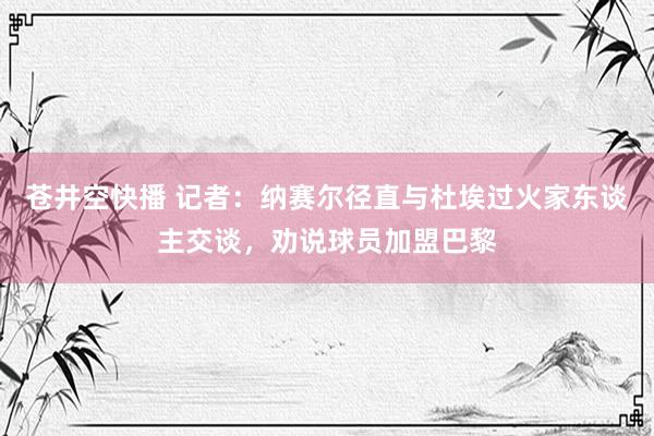 苍井空快播 记者：纳赛尔径直与杜埃过火家东谈主交谈，劝说球员加盟巴黎