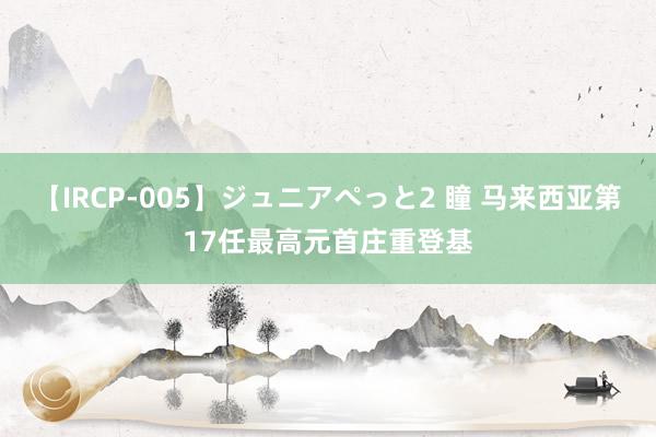 【IRCP-005】ジュニアぺっと2 瞳 马来西亚第17任最高元首庄重登基