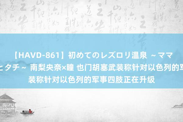 【HAVD-861】初めてのレズロリ温泉 ～ママには内緒のネコとタチ～ 南梨央奈×瞳 也门胡塞武装称针对以色列的军事四肢正在升级