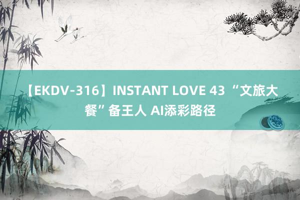 【EKDV-316】INSTANT LOVE 43 “文旅大餐”备王人 AI添彩路径