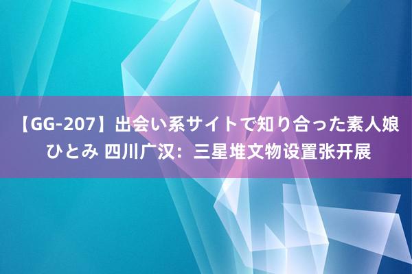 【GG-207】出会い系サイトで知り合った素人娘 ひとみ 四川广汉：三星堆文物设置张开展